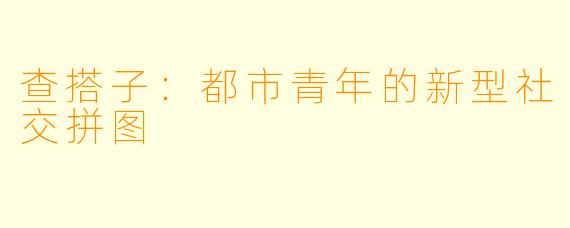 查搭子:都市青年的新型社交拼图
