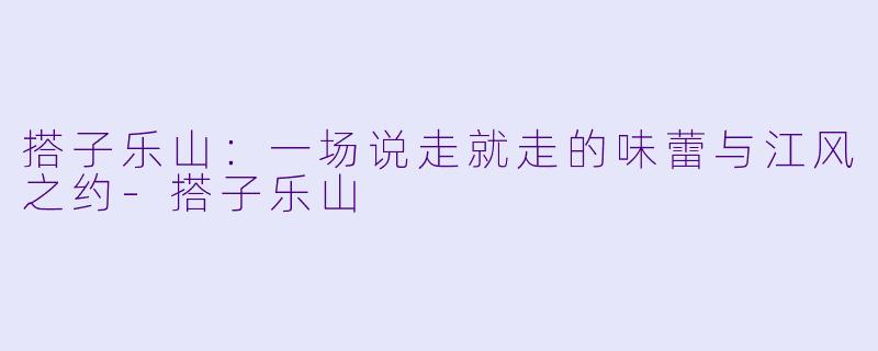 搭子乐山：一场说走就走的味蕾与江风之约-搭子乐山