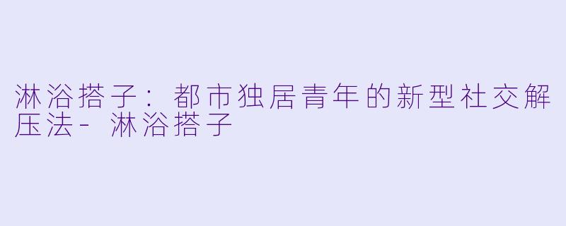 淋浴搭子：都市独居青年的新型社交解压法-淋浴搭子