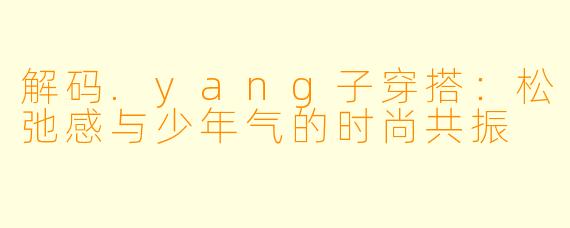 解码.yang子穿搭：松弛感与少年气的时尚共振