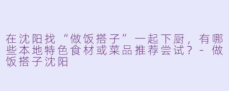 在沈阳找“做饭搭子”一起下厨，有哪些本地特色食材或菜品推荐尝试？-做饭搭子沈阳