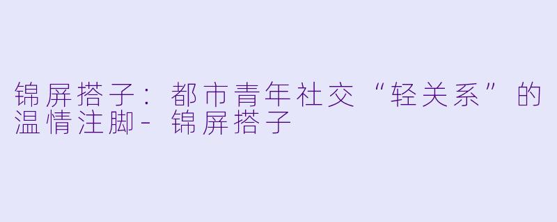 锦屏搭子：都市青年社交“轻关系”的温情注脚-锦屏搭子