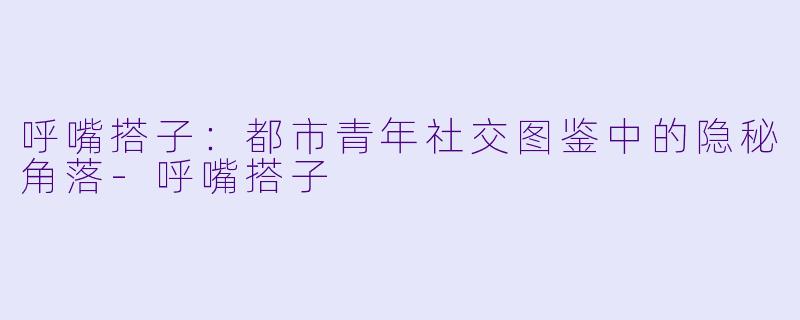呼嘴搭子:都市青年社交图鉴中的隐秘角落-呼嘴搭子