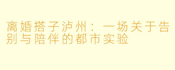 离婚搭子泸州：一场关于告别与陪伴的都市实验
