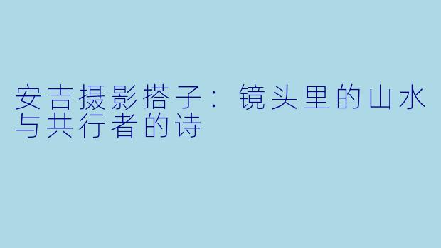 安吉摄影搭子：镜头里的山水与共行者的诗