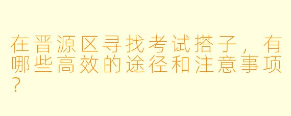 在晋源区寻找考试搭子，有哪些高效的途径和注意事项？
