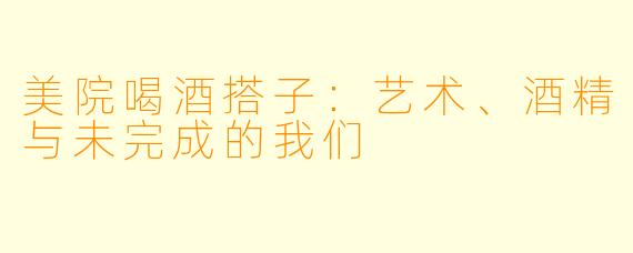 美院喝酒搭子：艺术、酒精与未完成的我们