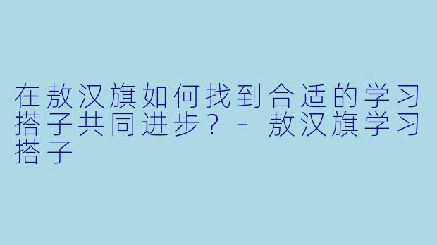 在敖汉旗如何找到合适的学习搭子共同进步？-敖汉旗学习搭子