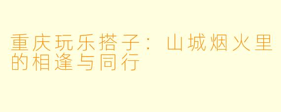 重庆玩乐搭子：山城烟火里的相逢与同行