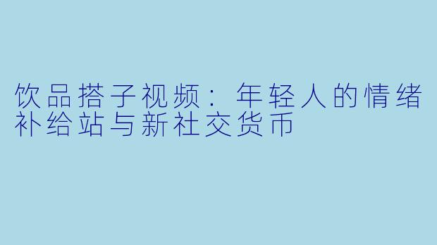 饮品搭子视频：年轻人的情绪补给站与新社交货币