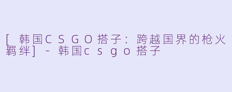 [韩国CSGO搭子：跨越国界的枪火羁绊]-韩国csgo搭子