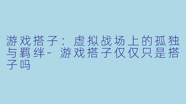游戏搭子：虚拟战场上的孤独与羁绊-游戏搭子仅仅只是搭子吗