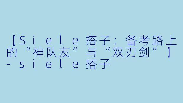 【Siele搭子：备考路上的“神队友”与“双刃剑”】-siele搭子