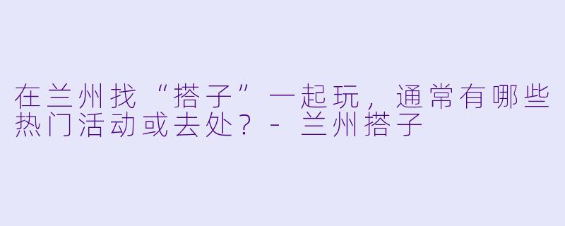 在兰州找“搭子”一起玩，通常有哪些热门活动或去处？-兰州搭子