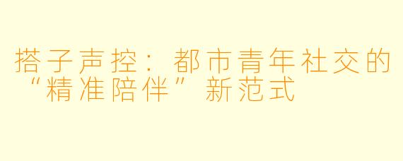 搭子声控：都市青年社交的“精准陪伴”新范式