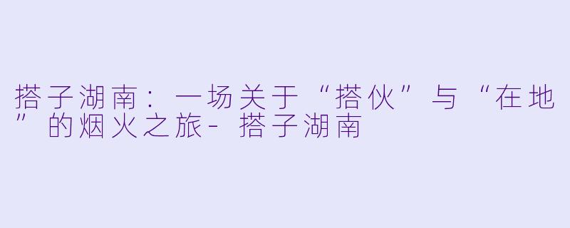 搭子湖南：一场关于“搭伙”与“在地”的烟火之旅-搭子湖南