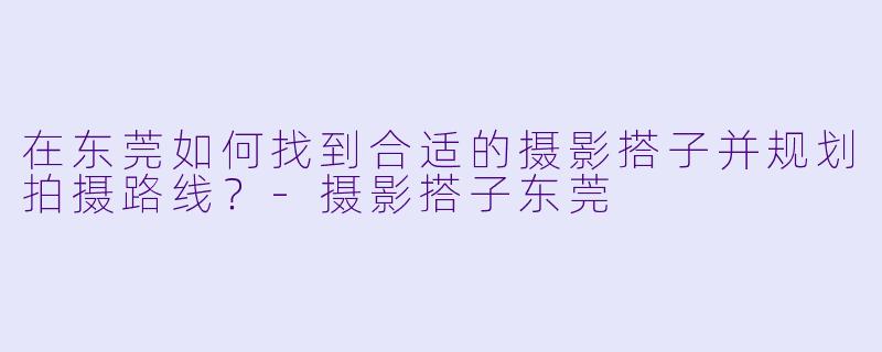 在东莞如何找到合适的摄影搭子并规划拍摄路线？-摄影搭子东莞