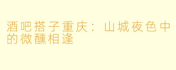 酒吧搭子重庆：山城夜色中的微醺相逢