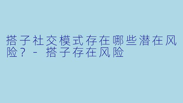 搭子社交模式存在哪些潜在风险？-搭子存在风险
