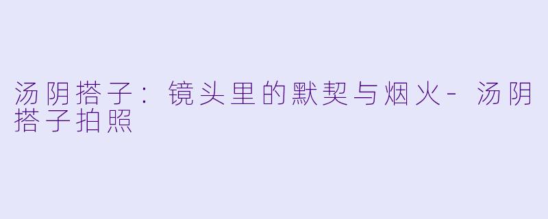 汤阴搭子：镜头里的默契与烟火-汤阴搭子拍照