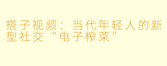 搭子视频：当代年轻人的新型社交“电子榨菜”