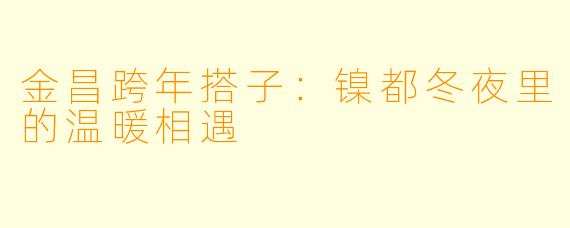金昌跨年搭子：镍都冬夜里的温暖相遇