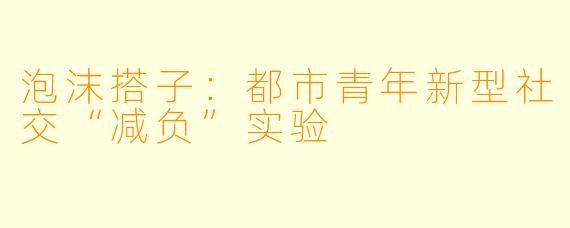 泡沫搭子:都市青年新型社交“减负”实验