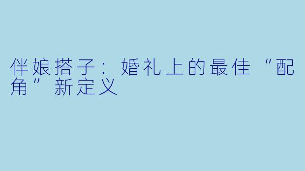 伴娘搭子：婚礼上的最佳“配角”新定义