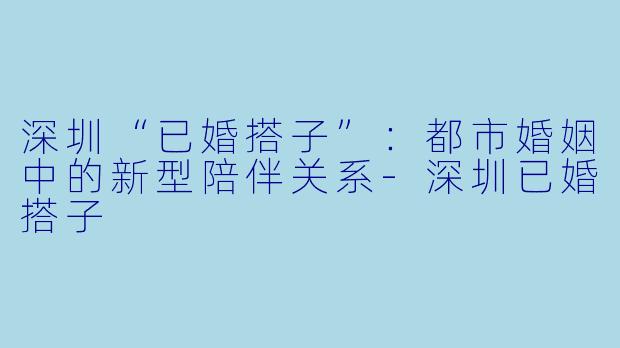 深圳“已婚搭子”：都市婚姻中的新型陪伴关系-深圳已婚搭子