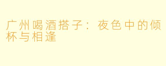 广州喝酒搭子：夜色中的倾杯与相逢