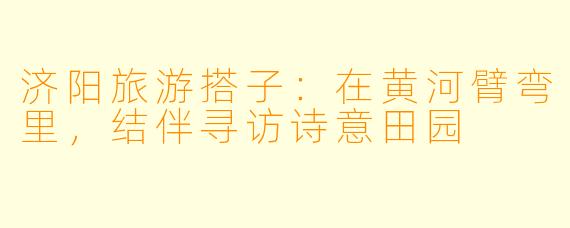 济阳旅游搭子：在黄河臂弯里，结伴寻访诗意田园