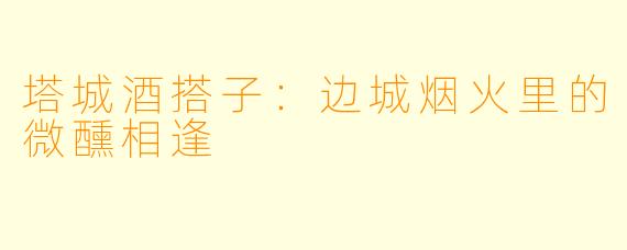 塔城酒搭子：边城烟火里的微醺相逢