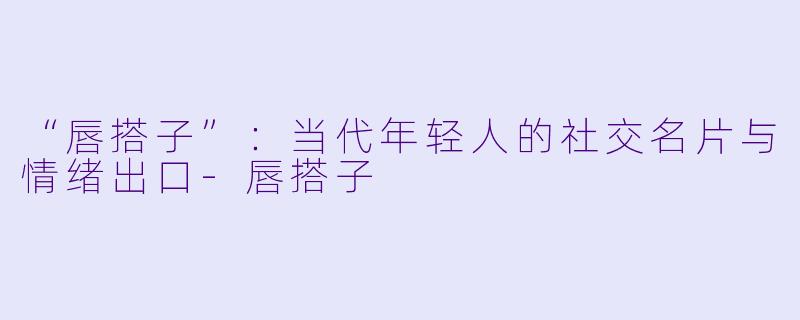 “唇搭子”：当代年轻人的社交名片与情绪出口-唇搭子