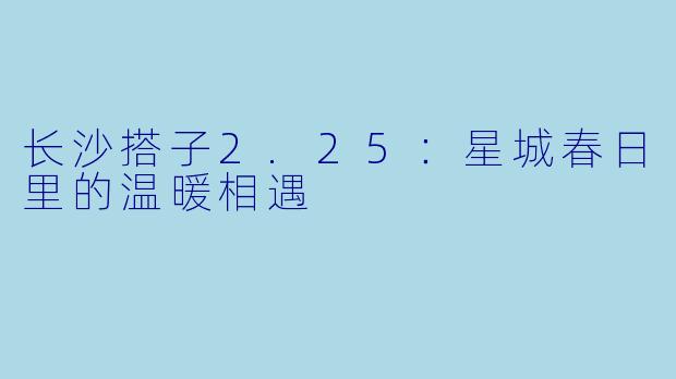 长沙搭子2.25:星城春日里的温暖相遇