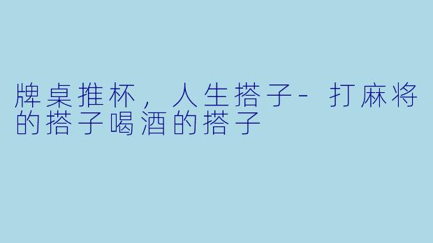 牌桌推杯，人生搭子-打麻将的搭子喝酒的搭子