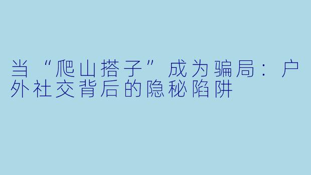 当“爬山搭子”成为骗局：户外社交背后的隐秘陷阱