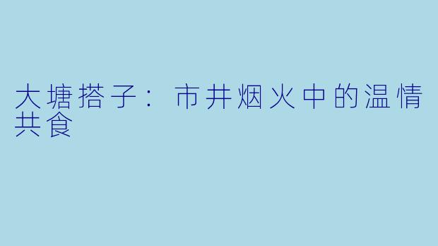 大塘搭子:市井烟火中的温情共食