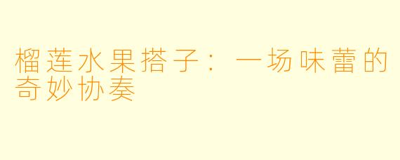 榴莲水果搭子：一场味蕾的奇妙协奏