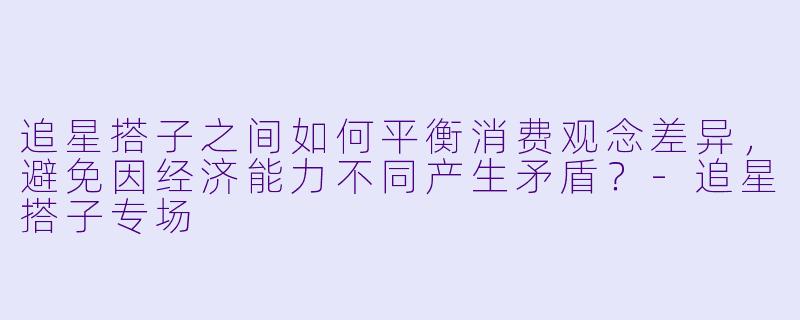追星搭子之间如何平衡消费观念差异,避免因经济能力不同产生矛盾?-追星搭子专场