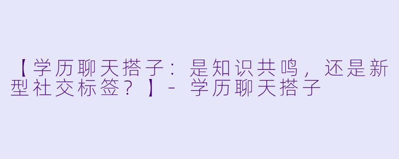 【学历聊天搭子：是知识共鸣，还是新型社交标签？】-学历聊天搭子