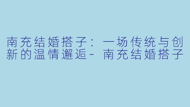 南充结婚搭子：一场传统与创新的温情邂逅