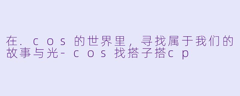 在.cos的世界里，寻找属于我们的故事与光-cos找搭子搭cp