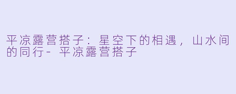 平凉露营搭子：星空下的相遇，山水间的同行