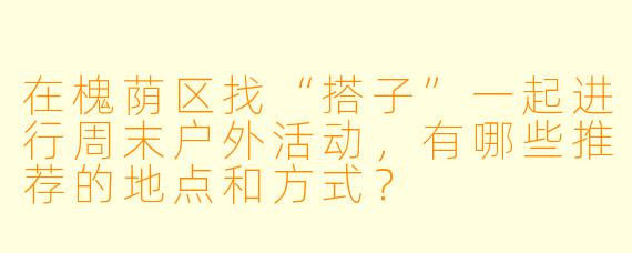 在槐荫区找“搭子”一起进行周末户外活动，有哪些推荐的地点和方式？