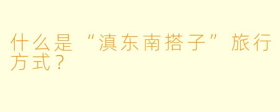 什么是“滇东南搭子”旅行方式？