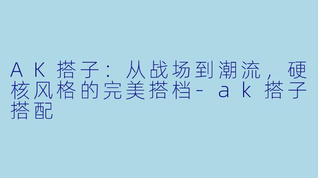 AK搭子:从战场到潮流,硬核风格的完美搭档-ak搭子搭配