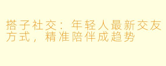 搭子社交：年轻人最新交友方式，精准陪伴成趋势