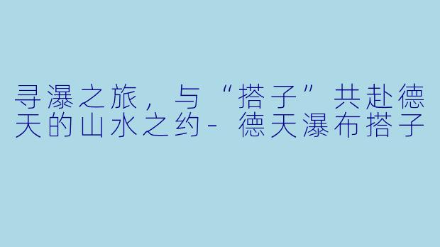 寻瀑之旅，与“搭子”共赴德天的山水之约-德天瀑布搭子
