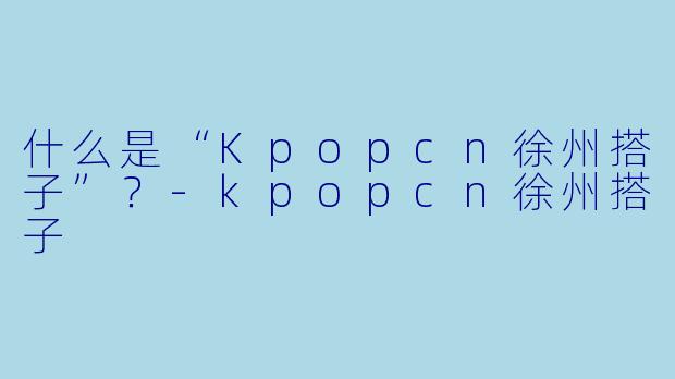 什么是“Kpopcn徐州搭子”？-kpopcn徐州搭子