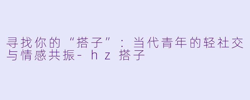 寻找你的“搭子”：当代青年的轻社交与情感共振-hz搭子